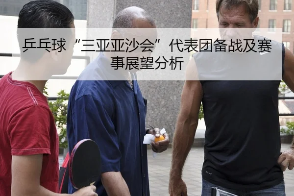 乒乓球“三亚亚沙会”代表团备战及赛事展望分析